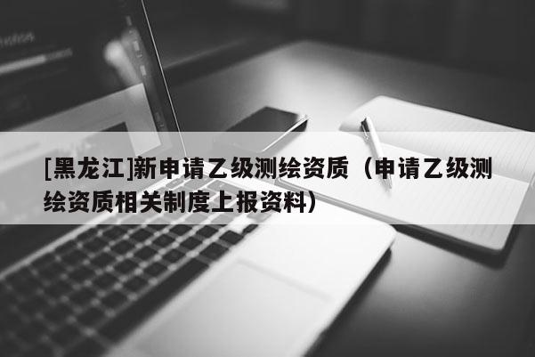 [黑龍江]新申請乙級測繪資質（申請乙級測繪資質相關制度上報資料）