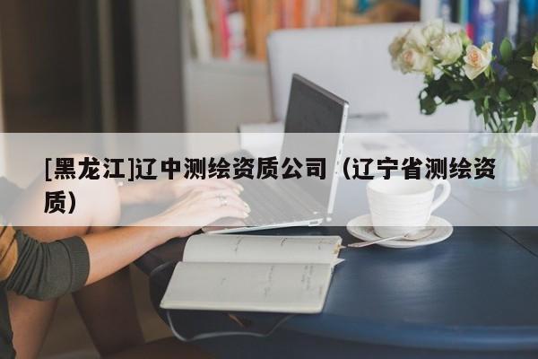 [黑龍江]遼中測繪資質公司（遼寧省測繪資質）