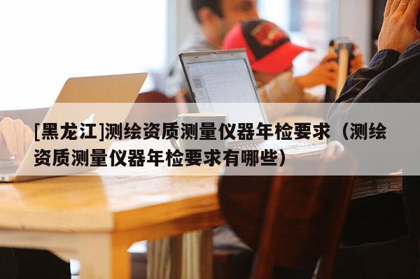 [黑龍江]測繪資質測量儀器年檢要求（測繪資質測量儀器年檢要求有哪些）
