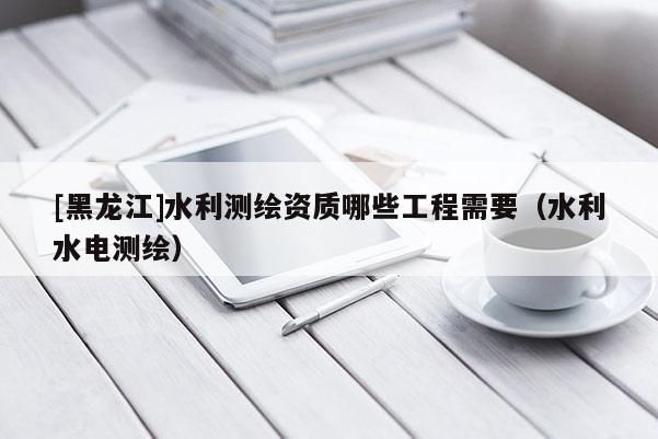 [黑龍江]水利測繪資質哪些工程需要（水利水電測繪）