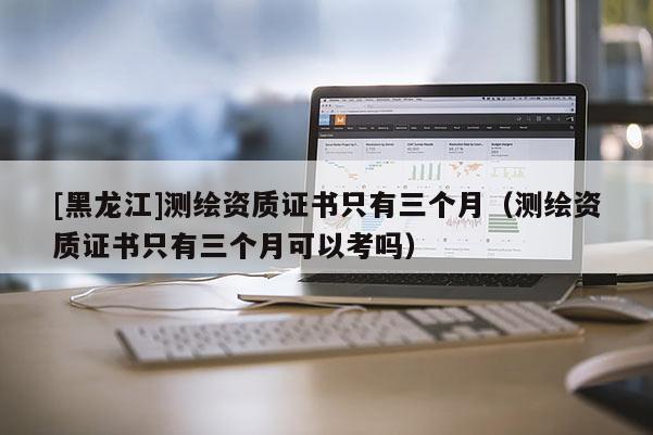 [黑龍江]測繪資質證書只有三個月（測繪資質證書只有三個月可以考嗎）