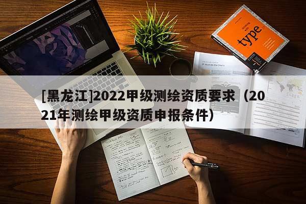 [黑龍江]2022甲級測繪資質要求（2021年測繪甲級資質申報條件）