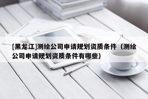 [黑龍江]測繪公司申請規劃資質條件（測繪公司申請規劃資質條件有哪些）
