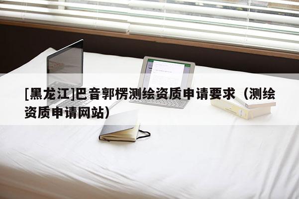 [黑龍江]巴音郭楞測繪資質申請要求（測繪資質申請網站）