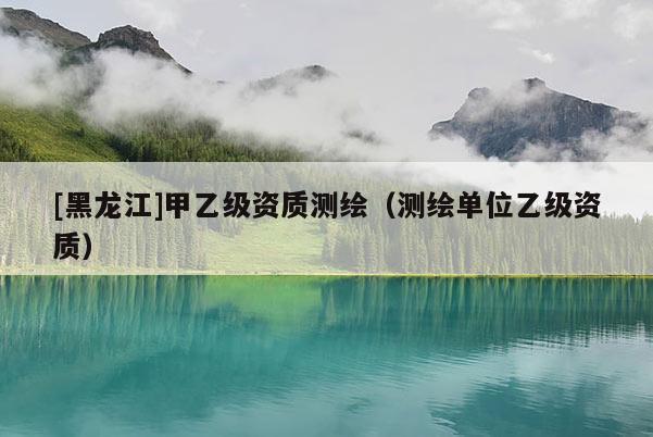 [黑龍江]甲乙級(jí)資質(zhì)測(cè)繪（測(cè)繪單位乙級(jí)資質(zhì)）