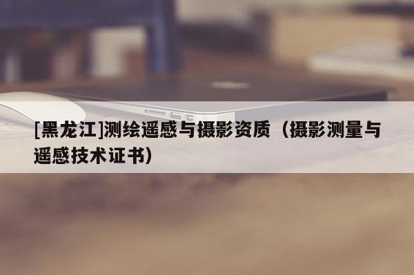 [黑龍江]測繪遙感與攝影資質（攝影測量與遙感技術證書）