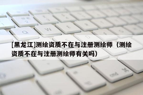 [黑龍江]測繪資質不在與注冊測繪師（測繪資質不在與注冊測繪師有關嗎）