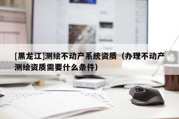 [黑龍江]測繪不動產系統資質（辦理不動產測繪資質需要什么條件）