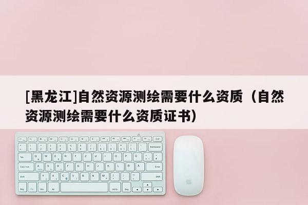 [黑龍江]自然資源測繪需要什么資質（自然資源測繪需要什么資質證書）