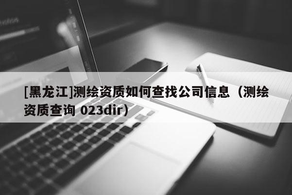 [黑龍江]測繪資質(zhì)如何查找公司信息（測繪資質(zhì)查詢 023dir）
