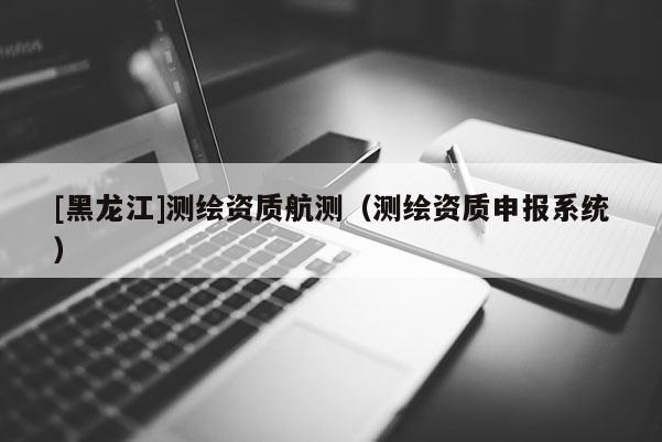 [黑龍江]測繪資質(zhì)航測（測繪資質(zhì)申報(bào)系統(tǒng)）
