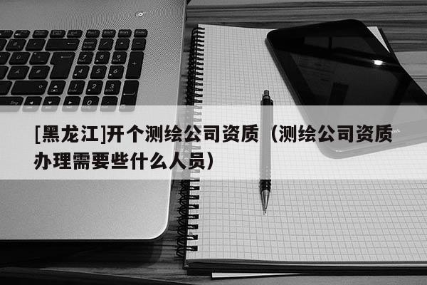 [黑龍江]開個測繪公司資質（測繪公司資質辦理需要些什么人員）