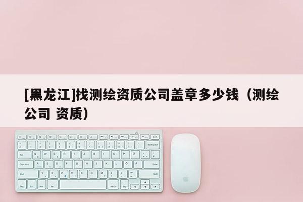 [黑龍江]找測繪資質公司蓋章多少錢（測繪公司 資質）