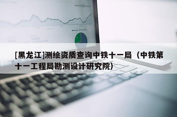 [黑龍江]測繪資質查詢中鐵十一局（中鐵第十一工程局勘測設計研究院）