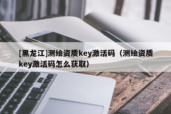 [黑龍江]測繪資質key激活碼（測繪資質key激活碼怎么獲取）