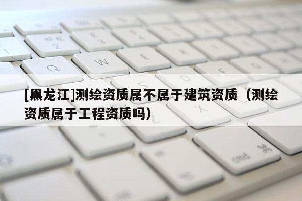 [黑龍江]測繪資質屬不屬于建筑資質（測繪資質屬于工程資質嗎）