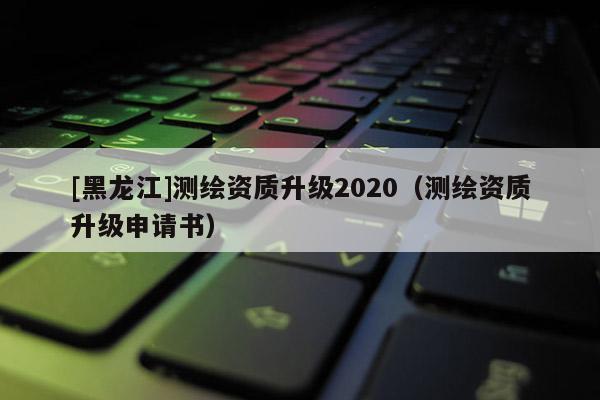 [黑龍江]測繪資質升級2020（測繪資質升級申請書）