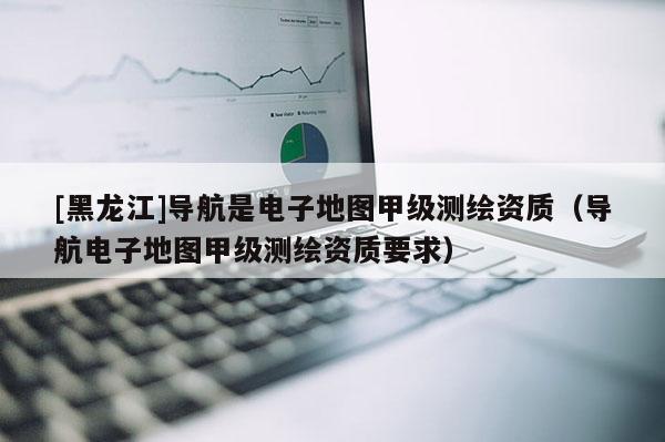 [黑龍江]導航是電子地圖甲級測繪資質（導航電子地圖甲級測繪資質要求）