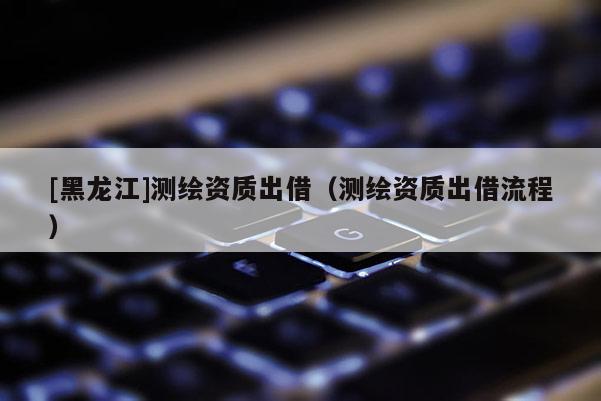 [黑龍江]測繪資質出借（測繪資質出借流程）