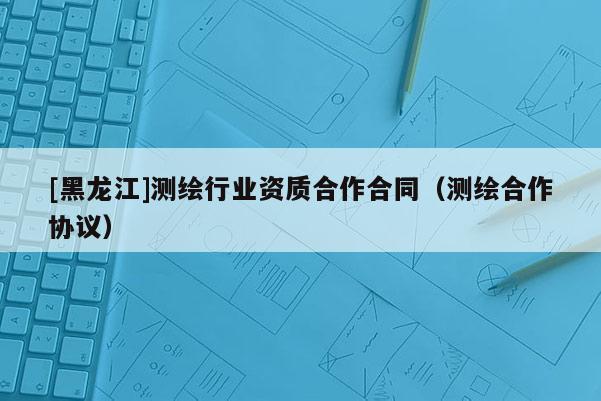 [黑龍江]測繪行業資質合作合同（測繪合作協議）
