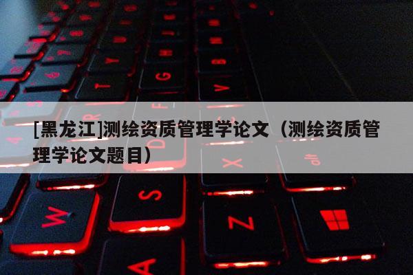 [黑龍江]測繪資質管理學論文（測繪資質管理學論文題目）