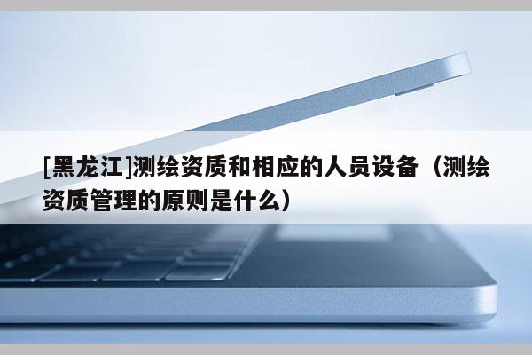 [黑龍江]測繪資質和相應的人員設備（測繪資質管理的原則是什么）