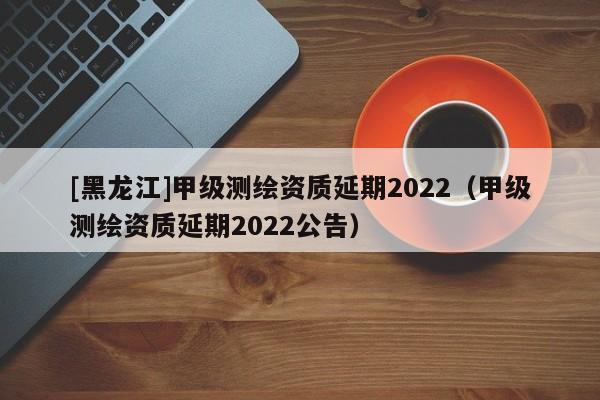 [黑龍江]甲級測繪資質延期2022（甲級測繪資質延期2022公告）