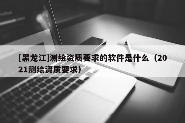 [黑龍江]測繪資質要求的軟件是什么（2021測繪資質要求）