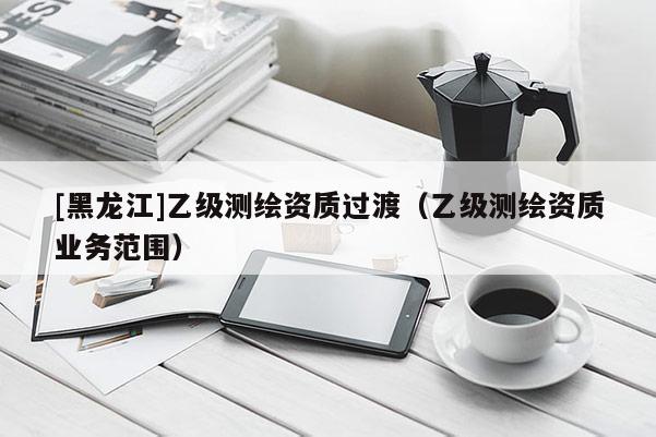 [黑龍江]乙級測繪資質過渡（乙級測繪資質業(yè)務范圍）