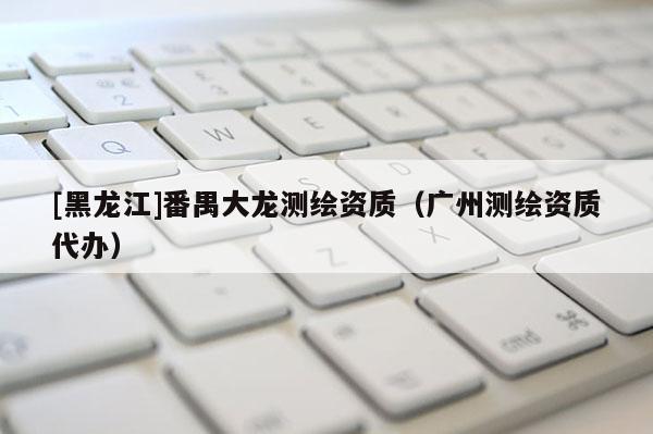 [黑龍江]番禺大龍測繪資質（廣州測繪資質代辦）