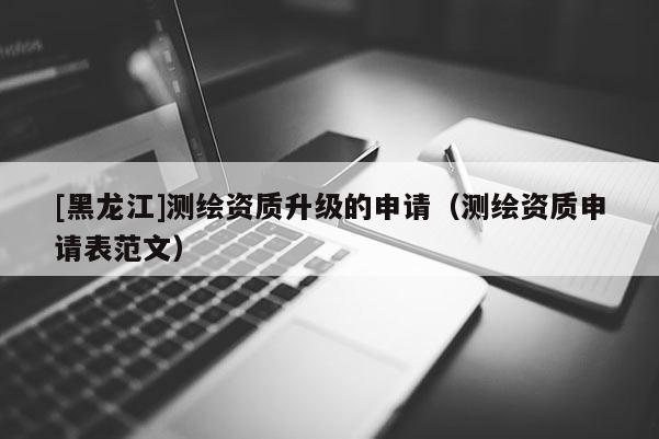 [黑龍江]測繪資質升級的申請（測繪資質申請表范文）