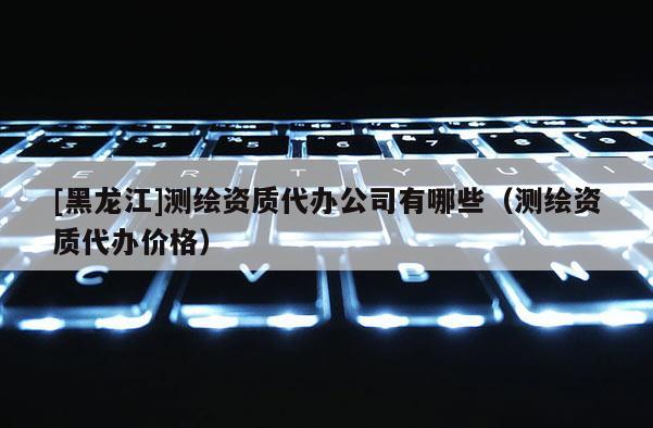 [黑龍江]測繪資質代辦公司有哪些（測繪資質代辦價格）