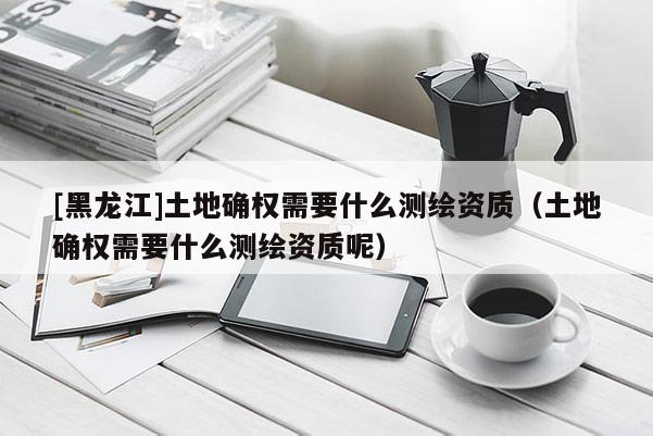[黑龍江]土地確權需要什么測繪資質（土地確權需要什么測繪資質呢）