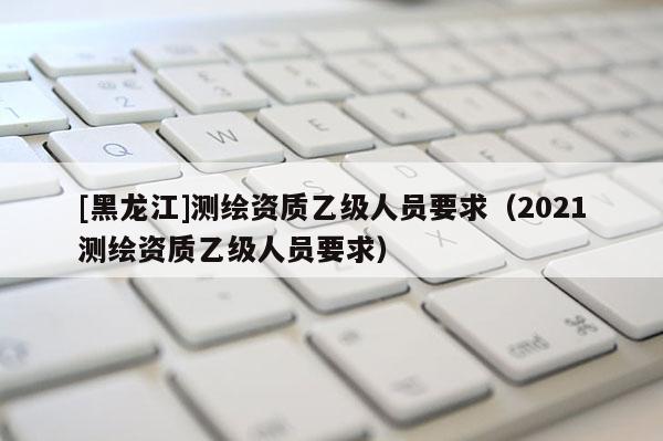 [黑龍江]測繪資質乙級人員要求（2021測繪資質乙級人員要求）