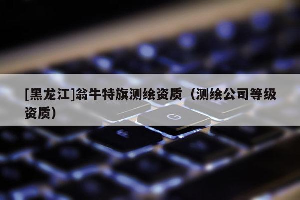 [黑龍江]翁牛特旗測繪資質（測繪公司等級資質）