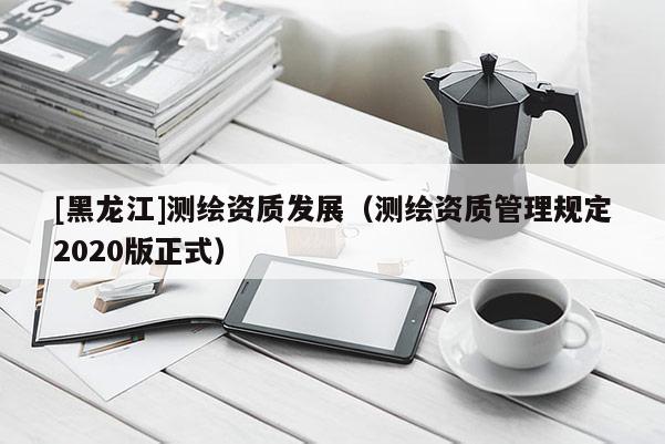 [黑龍江]測繪資質發展（測繪資質管理規定2020版正式）