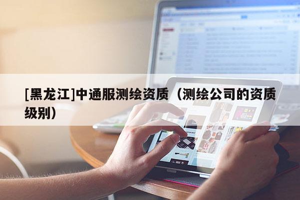 [黑龍江]中通服測繪資質（測繪公司的資質級別）