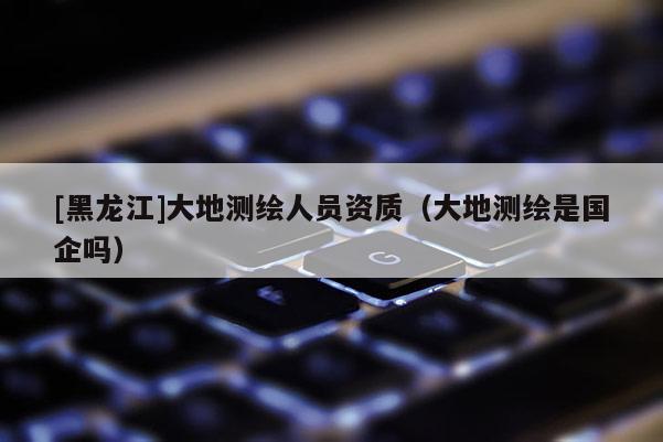 [黑龍江]大地測(cè)繪人員資質(zhì)（大地測(cè)繪是國(guó)企嗎）