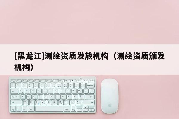 [黑龍江]測(cè)繪資質(zhì)發(fā)放機(jī)構(gòu)（測(cè)繪資質(zhì)頒發(fā)機(jī)構(gòu)）