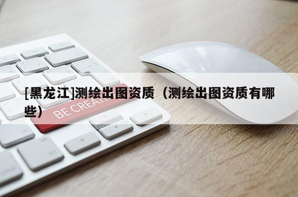 [黑龍江]測繪出圖資質（測繪出圖資質有哪些）