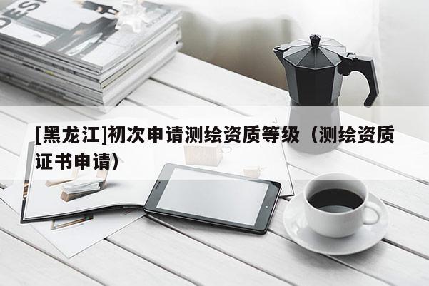 [黑龍江]初次申請(qǐng)測(cè)繪資質(zhì)等級(jí)（測(cè)繪資質(zhì)證書申請(qǐng)）