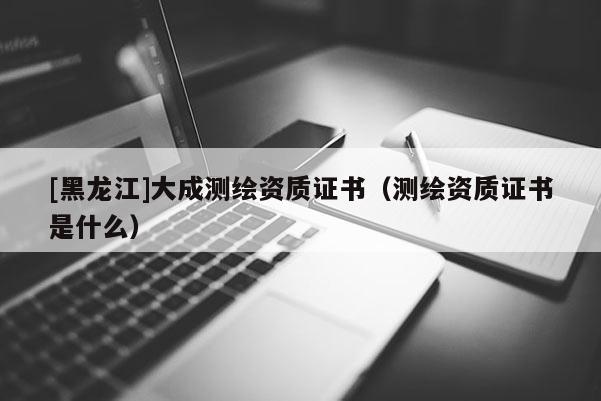 [黑龍江]大成測(cè)繪資質(zhì)證書（測(cè)繪資質(zhì)證書是什么）