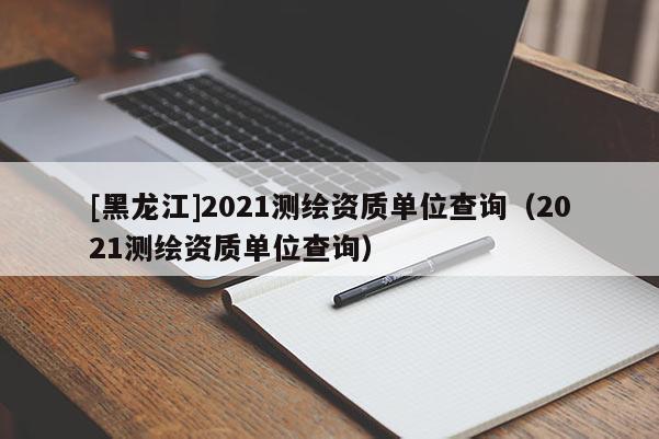 [黑龍江]2021測繪資質單位查詢（2021測繪資質單位查詢）