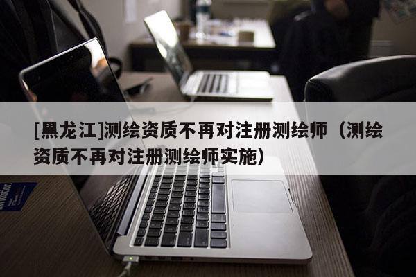 [黑龍江]測繪資質不再對注冊測繪師（測繪資質不再對注冊測繪師實施）
