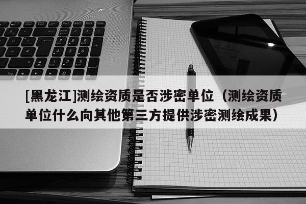 [黑龍江]測繪資質是否涉密單位（測繪資質單位什么向其他第三方提供涉密測繪成果）
