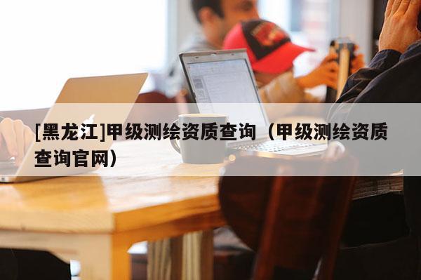 [黑龍江]甲級測繪資質查詢（甲級測繪資質查詢官網）