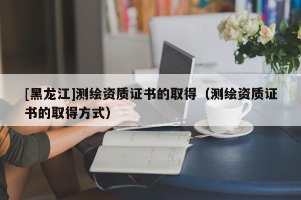[黑龍江]測繪資質證書的取得（測繪資質證書的取得方式）