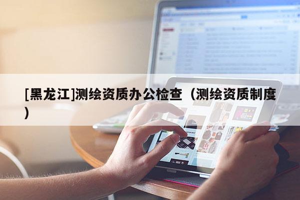 [黑龍江]測繪資質辦公檢查（測繪資質制度）