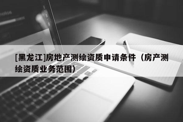 [黑龍江]房地產(chǎn)測繪資質(zhì)申請條件（房產(chǎn)測繪資質(zhì)業(yè)務(wù)范圍）