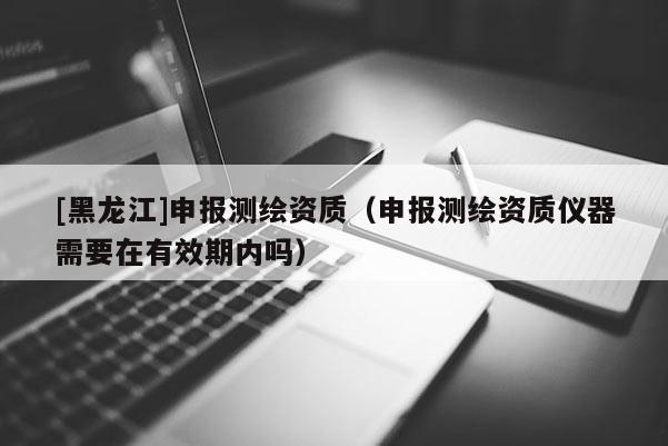 [黑龍江]申報測繪資質（申報測繪資質儀器需要在有效期內嗎）